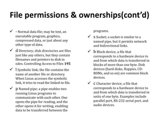 File permissions & ownerships(cont’d)
 - Normal data file; may be text, an
executable program, graphics,
compressed data, or just about any
other type of data.

 d Directory; disk directories are files
just like any others, but they contain
filenames and pointers to disk in
odes. Controlling Access to Files 195

 l Symbolic link; the file contains the
name of another file or directory.
When Linux accesses the symbolic
link, it tries to read the linked-to file.

 p Named pipe; a pipe enables two
running Linux programs to
communicate with each other. One
opens the pipe for reading, and the
other opens it for writing, enabling
data to be transferred between the

programs.

 s Socket; a socket is similar to a
named pipe, but it permits network
and bidirectional links.

 b Block device; a file that
corresponds to a hardware device to
and from which data is transferred in
blocks of more than one byte. Disk
devices (hard disks, floppies, CDROMs, and so on) are common block
devices.

 c Character device; a file that
corresponds to a hardware device to
and from which data is transferred in
units of one byte. Examples include
parallel port, RS-232 serial port, and
audio devices.

 