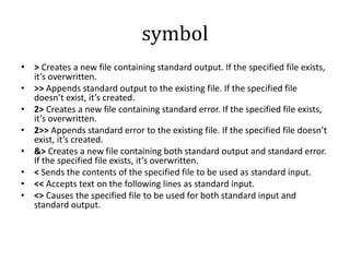 symbol
• > Creates a new file containing standard output. If the specified file exists,
it’s overwritten.
• >> Appends standard output to the existing file. If the specified file
doesn’t exist, it’s created.
• 2> Creates a new file containing standard error. If the specified file exists,
it’s overwritten.
• 2>> Appends standard error to the existing file. If the specified file doesn’t
exist, it’s created.
• &> Creates a new file containing both standard output and standard error.
If the specified file exists, it’s overwritten.
• < Sends the contents of the specified file to be used as standard input.
• << Accepts text on the following lines as standard input.
• <> Causes the specified file to be used for both standard input and
standard output.

 