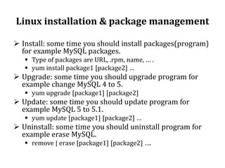 Linux installation & package management
 Install: some time you should install packages(program)
for example MySQL packages.
 Type of packages are URL, .rpm, name, … .
 yum install package1 [package2] …

 Upgrade: some time you should upgrade program for
example change MySQL 4 to 5.
 yum upgrade [package1] [package2]

 Update: some time you should update program for
example MySQL 5 to 5.1.
 yum update [package1] [package2] …

 Uninstall: some time you should uninstall program for
example erase MySQL.
 remove | erase [package1] [package2] ….

 