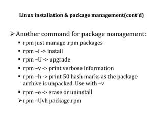 Linux installation & package management(cont’d)

 Another command for package management:
rpm just manage .rpm packages
rpm –i -> install
rpm –U -> upgrade
rpm –v -> print verbose information
rpm –h -> print 50 hash marks as the package
archive is unpacked. Use with –v
 rpm –e -> erase or uninstall
rpm –Uvh package.rpm






 