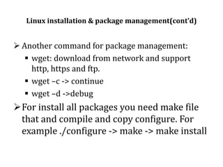 Linux installation & package management(cont’d)

 Another command for package management:
 wget: download from network and support
http, https and ftp.
 wget –c -> continue
 wget –d ->debug

For install all packages you need make file
that and compile and copy configure. For
example ./configure -> make -> make install

 