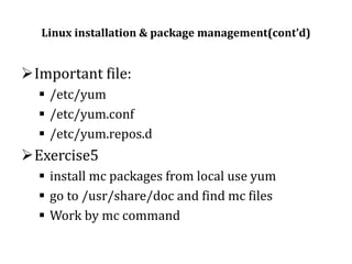 Linux installation & package management(cont’d)

Important file:
 /etc/yum
 /etc/yum.conf
 /etc/yum.repos.d

Exercise5
 install mc packages from local use yum
 go to /usr/share/doc and find mc files
 Work by mc command

 