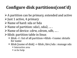 Configure disk partitions(cont’d)
 A partition can be primary, extended and active
 Just 1 active, 4 primary
 Name of hard: sda or hda
 Name of partition: sda1, sda2, … .
 Name of device: cdrw, cdrom, sdb, … .
 fdisk: partition table in linux
 fdisk –l : list of all partition->fdisk –l name: details
for name
 fdisk [name of disk] -> fdisk /dev/sda : manage sda
 Interactive area
 m for help

 