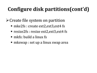 Configure disk partitions(cont’d)
Create file system on partition





mke2fs : create ext2,ext3,ext4 fs
resize2fs : resize ext2,ext3,ext4 fs
mkfs: build a linux fs
mkswap : set up a linux swap area

 