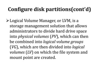 Configure disk partitions(cont’d)
Logical Volume Manager, or LVM, is a
storage management solution that allows
administrators to divide hard drive space
into physical volumes (PV), which can then
be combined into logical volume groups
(VG), which are then divided into logical
volumes (LV) on which the file system and
mount point are created.

 
