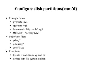 Configure disk partitions(cont’d)
 Example: lvm>
 pvcreate pv1
 vgcreate vg1
 lvcraete –L 10g -n lv1 vg1
 Mkfs.ext4 /dev/vg1/lv1
 Important files:
 /dev/*
 /sbin/vg*
 /etc/fstab
 Exercise6
 Create lvm disk and vg and pv
 Create ext4 file system on lvm

 