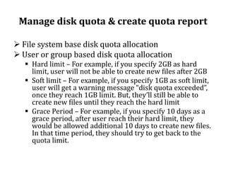 Manage disk quota & create quota report
 File system base disk quota allocation
 User or group based disk quota allocation
 Hard limit – For example, if you specify 2GB as hard
limit, user will not be able to create new files after 2GB
 Soft limit – For example, if you specify 1GB as soft limit,
user will get a warning message “disk quota exceeded”,
once they reach 1GB limit. But, they’ll still be able to
create new files until they reach the hard limit
 Grace Period – For example, if you specify 10 days as a
grace period, after user reach their hard limit, they
would be allowed additional 10 days to create new files.
In that time period, they should try to get back to the
quota limit.

 