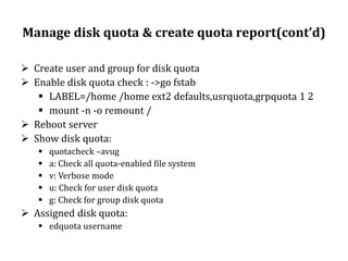 Manage disk quota & create quota report(cont’d)
 Create user and group for disk quota
 Enable disk quota check : ->go fstab
 LABEL=/home /home ext2 defaults,usrquota,grpquota 1 2
 mount -n -o remount /
 Reboot server
 Show disk quota:






quotacheck –avug
a: Check all quota-enabled file system
v: Verbose mode
u: Check for user disk quota
g: Check for group disk quota

 Assigned disk quota:
 edquota username

 