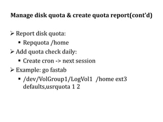 Manage disk quota & create quota report(cont’d)
 Report disk quota:
 Repquota /home
 Add quota check daily:
 Create cron -> next session
 Example: go fastab
 /dev/VolGroup1/LogVol1 /home ext3
defaults,usrquota 1 2

 