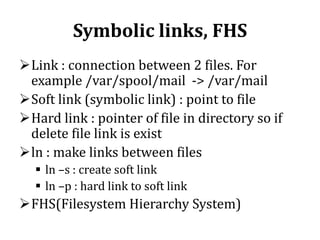 Symbolic links, FHS
Link : connection between 2 files. For
example /var/spool/mail -> /var/mail
Soft link (symbolic link) : point to file
Hard link : pointer of file in directory so if
delete file link is exist
ln : make links between files
 ln –s : create soft link
 ln –p : hard link to soft link

FHS(Filesystem Hierarchy System)

 