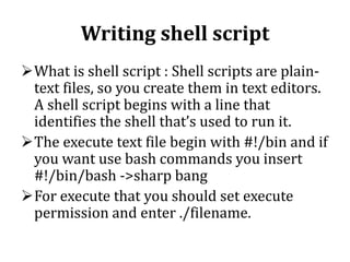 Writing shell script
What is shell script : Shell scripts are plaintext files, so you create them in text editors.
A shell script begins with a line that
identifies the shell that’s used to run it.
The execute text file begin with #!/bin and if
you want use bash commands you insert
#!/bin/bash ->sharp bang
For execute that you should set execute
permission and enter ./filename.

 
