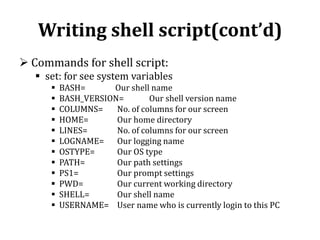 Writing shell script(cont’d)
 Commands for shell script:
 set: for see system variables













BASH=
Our shell name
BASH_VERSION=
Our shell version name
COLUMNS=
No. of columns for our screen
HOME=
Our home directory
LINES=
No. of columns for our screen
LOGNAME= Our logging name
OSTYPE=
Our OS type
PATH=
Our path settings
PS1=
Our prompt settings
PWD=
Our current working directory
SHELL=
Our shell name
USERNAME= User name who is currently login to this PC

 