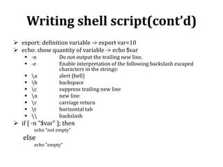 Writing shell script(cont’d)
 export: definition variable -> export var=10
 echo: show quantity of variable -> echo $var
 -n
 -e








a
b
c
n
r
t


Do not output the trailing new line.
Enable interpretation of the following backslash escaped
characters in the strings:
alert (bell)
backspace
suppress trailing new line
new line
carriage return
horizontal tab
backslash

 if [ -n "$var" ]; then
echo "not empty"

else
echo "empty"

 