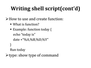Writing shell script(cont’d)
How to use and create function:
 What is function?
 Example: function today {
echo “today is”
date +”%A,%B,%D,%Y”
}
Run today

type: show type of command

 