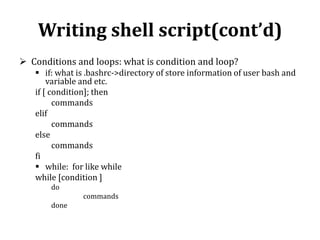 Writing shell script(cont’d)
 Conditions and loops: what is condition and loop?
 if: what is .bashrc->directory of store information of user bash and
variable and etc.
if [ condition]; then
commands
elif
commands
else
commands
fi
 while: for like while
while [condition ]
do
commands
done

 