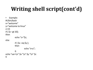 Writing shell script(cont’d)
• Example:
#!/bin/bash
x=“welcome”
y=“welcome to linux”
z=15
if [ $z –gt 10];
then
echo “z=“$z;
else
if [ $x –eq $y ];
then
echo “x=y”;
fi
echo “var=n” $x ”n” $y “n” $z
fi

 