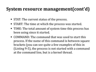 System resource management(cont’d)
 STAT: The current status of the process.
 START: The time at which the process was started.
 TIME: The total amount of system time this process has
been using since it started.
 COMMAND: The command that was used to start this
process. If the name of this command is between square
brackets (you can see quite a few examples of this in
(Listing 9-5), the process is not started with a command
at the command line, but is a kernel thread.

 