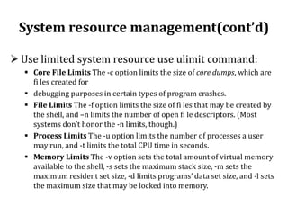 System resource management(cont’d)
 Use limited system resource use ulimit command:
 Core File Limits The -c option limits the size of core dumps, which are
fi les created for
 debugging purposes in certain types of program crashes.
 File Limits The -f option limits the size of fi les that may be created by
the shell, and –n limits the number of open fi le descriptors. (Most
systems don’t honor the -n limits, though.)
 Process Limits The -u option limits the number of processes a user
may run, and -t limits the total CPU time in seconds.
 Memory Limits The -v option sets the total amount of virtual memory
available to the shell, -s sets the maximum stack size, -m sets the
maximum resident set size, -d limits programs’ data set size, and -l sets
the maximum size that may be locked into memory.

 