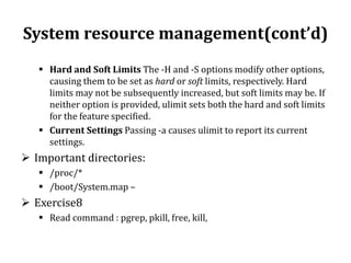 System resource management(cont’d)
 Hard and Soft Limits The -H and -S options modify other options,
causing them to be set as hard or soft limits, respectively. Hard
limits may not be subsequently increased, but soft limits may be. If
neither option is provided, ulimit sets both the hard and soft limits
for the feature specified.
 Current Settings Passing -a causes ulimit to report its current
settings.

 Important directories:
 /proc/*
 /boot/System.map –

 Exercise8
 Read command : pgrep, pkill, free, kill,

 