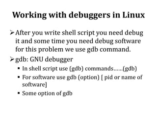 Working with debuggers in Linux
After you write shell script you need debug
it and some time you need debug software
for this problem we use gdb command.
gdb: GNU debugger
 In shell script use (gdb) commands……(gdb)
 For software use gdb (option) [ pid or name of
software]
 Some option of gdb

 