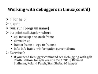 Working with debuggers in Linux(cont’d)
 h: for help
 q: quit
 run: run [program name]
 bt: print call stack = where





up: move up one stack frame
down: != up
frame: frame n ->go to frame n
info: info frame ->information current frame

 Exercise9
 If you need Debugger command see Debugging with gdb
Tenth Edition, for gdb version 7.6.1.2013, Richard
Stallman, Roland Pesch, Stan Shebs, 658paper

 