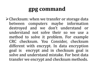 gpg command
Checksum: when we transfer or storage data
between computers maybe information
destroyed and we don’t understand or
understand not solve their so we use a
method to solve it problem. For example
CRC checksum. You Consider, checksum
different with encrypt. In data encryption
goal is encrypt and in checksum goal is
solve and understand mistake. For best data
transfer we encrypt and checksum methods.

 