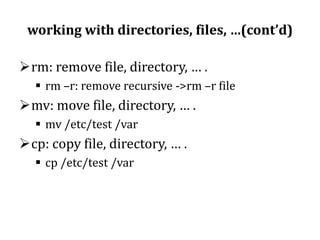 working with directories, files, …(cont’d)
rm: remove file, directory, … .
 rm –r: remove recursive ->rm –r file

mv: move file, directory, … .
 mv /etc/test /var

cp: copy file, directory, … .
 cp /etc/test /var

 