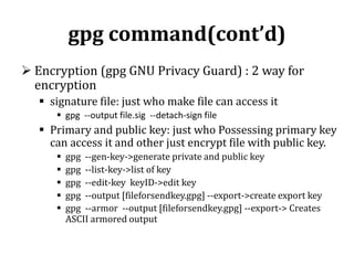 gpg command(cont’d)
 Encryption (gpg GNU Privacy Guard) : 2 way for
encryption
 signature file: just who make file can access it
 gpg --output file.sig --detach-sign file

 Primary and public key: just who Possessing primary key
can access it and other just encrypt file with public key.






gpg --gen-key->generate private and public key
gpg --list-key->list of key
gpg --edit-key keyID->edit key
gpg --output [fileforsendkey.gpg] --export->create export key
gpg --armor --output [fileforsendkey.gpg] --export-> Creates
ASCII armored output

 