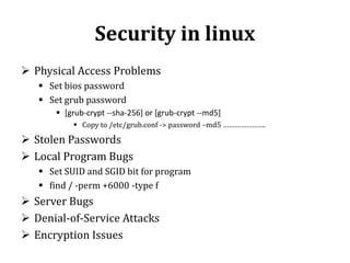 Security in linux
 Physical Access Problems
 Set bios password
 Set grub password
 [grub-crypt --sha-256] or [grub-crypt --md5]
 Copy to /etc/grub.conf -> password –md5 ………………….

 Stolen Passwords
 Local Program Bugs
 Set SUID and SGID bit for program
 find / -perm +6000 -type f

 Server Bugs
 Denial-of-Service Attacks
 Encryption Issues

 
