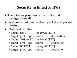 Security in linux(cont’d)
 The iptables program is the utility that
manages firewall.
 First you should know about packet and packet
filtering.
 iptables -L -t filter







Chain
target
Chain
target
Chain
target

INPUT
prot opt
FORWARD
prot opt
OUTPUT
prot opt

(policy ACCEPT)
source
destination
(policy ACCEPT)
source
destination
(policy ACCEPT)
source
destination

 