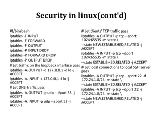 Security in linux(cont’d)
#!/bin/bash
iptables -F INPUT
iptables -F FORWARD
iptables -F OUTPUT
iptables -P INPUT DROP
iptables -P FORWARD DROP
iptables -P OUTPUT DROP
# Let traffic on the loopback interface pass
iptables -A OUTPUT -d 127.0.0.1 -o lo -j
ACCEPT
iptables -A INPUT -s 127.0.0.1 -i lo -j
ACCEPT
# Let DNS traffic pass
iptables -A OUTPUT -p udp --dport 53 -j
ACCEPT
iptables -A INPUT -p udp --sport 53 -j
ACCEPT

# Let clients' TCP traffic pass
iptables -A OUTPUT -p tcp --sport
1024:65535 -m state 
--state NEW,ESTABLISHED,RELATED -j
ACCEPT
iptables -A INPUT -p tcp --dport
1024:65535 -m state 
--state ESTABLISHED,RELATED -j ACCEPT
# Let local connections to local SSH server
pass
iptables -A OUTPUT -p tcp --sport 22 -d
172.24.1.0/24 -m state 
--state ESTABLISHED,RELATED -j ACCEPT
iptables -A INPUT -p tcp --dport 22 -s
172.24.1.0/24 -m state 
--state NEW,ESTABLISHED,RELATED -j
ACCEPT

 