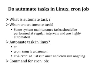 Do automate tasks in Linux, cron job
 What is automate task ?
 When use automate task?
 Some system maintenance tasks should be
performed at regular intervals and are highly
automated

 Automate task in linux?
 at
 cron: cron is a daemon
 at & cron: at just run once and cron run ongoing

 Command for cron job:

 
