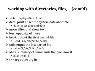 working with directories, files, …(cont’d)
 echo: display a line of text

 date: print or set the system date and time
 date –s: set time and date

 more: filter and show text
 less: opposite of more
 head: output the first part of file
 Head –n 5 /etc/init.d/netfs

 tail: output the last part of file
 tail–n 5 /etc/init.d/netfs

 alias: summary of commands that you now it
 alias ll=“ls –l”

 : -> arg out to arg in

 