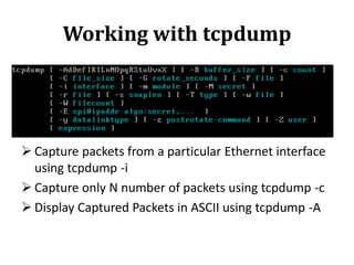 Working with tcpdump

 Capture packets from a particular Ethernet interface
using tcpdump -i
 Capture only N number of packets using tcpdump -c
 Display Captured Packets in ASCII using tcpdump -A

 