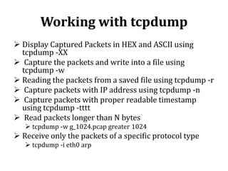 Working with tcpdump
 Display Captured Packets in HEX and ASCII using
tcpdump -XX
 Capture the packets and write into a file using
tcpdump -w
 Reading the packets from a saved file using tcpdump -r
 Capture packets with IP address using tcpdump -n
 Capture packets with proper readable timestamp
using tcpdump -tttt
 Read packets longer than N bytes
 tcpdump -w g_1024.pcap greater 1024

 Receive only the packets of a specific protocol type
 tcpdump -i eth0 arp

 