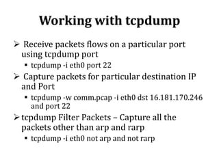 Working with tcpdump
 Receive packets flows on a particular port
using tcpdump port
 tcpdump -i eth0 port 22

 Capture packets for particular destination IP
and Port
 tcpdump -w comm.pcap -i eth0 dst 16.181.170.246
and port 22

 tcpdump Filter Packets – Capture all the
packets other than arp and rarp
 tcpdump -i eth0 not arp and not rarp

 