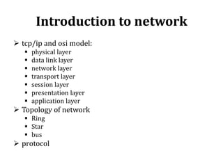 Introduction to network
 tcp/ip and osi model:








physical layer
data link layer
network layer
transport layer
session layer
presentation layer
application layer

 Topology of network
 Ring
 Star
 bus

 protocol

 
