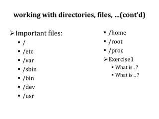 working with directories, files, …(cont’d)
Important files:








/
/etc
/var
/sbin
/bin
/dev
/usr

 /home
 /root
 /proc
Exercise1
 What is . ?
 What is .. ?

 