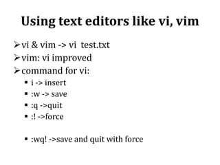 Using text editors like vi, vim
vi & vim -> vi test.txt
vim: vi improved
command for vi:





i -> insert
:w -> save
:q ->quit
:! ->force

 :wq! ->save and quit with force

 