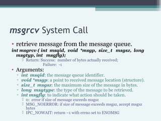 msgrcv System Call
• retrieve message from the message queue.
int msgrcv ( int msqid, void *msgp, size_t msgsz, long
msgty...