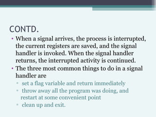 CONTD.
• When a signal arrives, the process is interrupted,
the current registers are saved, and the signal
handler is inv...