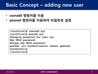 Basic Concept – adding new user
• useradd 명령어를 이용
• passwd 명령어를 이용하여 비밀번호 설정
[root@lion]# useradd ryu
[root@lion]# passwd ryu
Changing password for user ryu
New UNIX password:
Retype new UNIX password:
passwd: all authentication tokens updated
successfully
[root@lion]#

2013-08-21

UNIST 슈퍼컴퓨팅센터

10

 