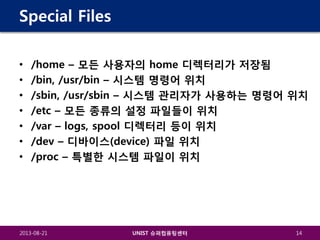 Special Files
•
•
•
•
•
•
•

/home – 모든 사용자의 home 디렉터리가 저장됨
/bin, /usr/bin – 시스템 명령어 위치
/sbin, /usr/sbin – 시스템 관리자가 사용하는 명령어 위치
/etc – 모든 종류의 설정 파일들이 위치
/var – logs, spool 디렉터리 등이 위치
/dev – 디바이스(device) 파일 위치
/proc – 특별한 시스템 파일이 위치

2013-08-21

UNIST 슈퍼컴퓨팅센터

14

 