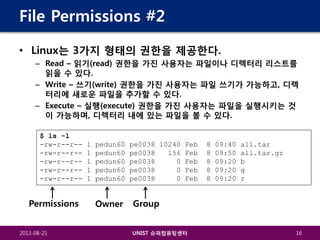 File Permissions #2
• Linux는 3가지 형태의 권한을 제공한다.
– Read – 읽기(read) 권한을 가진 사용자는 파일이나 디렉터리 리스트를
읽을 수 있다.
– Write – 쓰기(write) 권한을 가진 사용자는 파일 쓰기가 가능하고, 디렉
터리에 새로운 파일을 추가할 수 있다.
– Execute – 실행(execute) 권한을 가진 사용자는 파일을 실행시키는 것
이 가능하며, 디렉터리 내에 있는 파일을 볼 수 있다.
$ ls -l
-rw-r--r--rw-r--r--rw-r--r--rw-r--r--rw-r--r--

Permissions
2013-08-21

1
1
1
1
1

pedun60
pedun60
pedun60
pedun60
pedun60

Owner

pe0038 10240 Feb
pe0038
156 Feb
pe0038
0 Feb
pe0038
0 Feb
pe0038
0 Feb

8
8
8
8
8

09:40
09:50
09:20
09:20
09:20

all.tar
all.tar.gz
b
g
r

Group
UNIST 슈퍼컴퓨팅센터

16

 