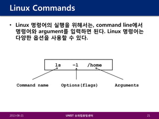 Linux Commands
• Linux 명령어의 실행을 위해서는, command line에서
명령어와 argument를 입력하면 된다. Linux 명령어는
다양한 옵션을 사용할 수 있다.

ls

Command name

2013-08-21

–l

/home

Options(flags)

UNIST 슈퍼컴퓨팅센터

Arguments

21

 