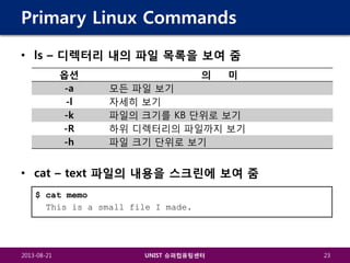 Primary Linux Commands
• ls – 디렉터리 내의 파일 목록을 보여 줌
옵션
-a
-l
-k
-R
-h

의

미

모든 파일 보기
자세히 보기
파일의 크기를 KB 단위로 보기
하위 디렉터리의 파일까지 보기
파일 크기 단위로 보기

• cat – text 파일의 내용을 스크린에 보여 줌
$ cat memo
This is a small file I made.

2013-08-21

UNIST 슈퍼컴퓨팅센터

23

 