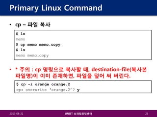 Primary Linux Command
• cp – 파일 복사
$ ls
memo
$ cp memo memo.copy
$ ls
memo memo.copy

• * 주의 : cp 명령으로 복사할 때, destination-file(복사본
파일명)이 이미 존재하면, 파일을 덮어 써 버린다.
$ cp –i orange orange.2
cp: overwrite ‘orange.2’? y

2013-08-21

UNIST 슈퍼컴퓨팅센터

25

 