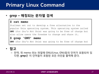 Primary Linux Command
• grep – 매칭되는 문자열 검색
$ cat memo
Stallman set out to develop a free alternative to the
popular Unix operating system. This operating system called
GNU (for Gnu's Not Unix) was going to be free of charge but
also allow users the freedom to change and share it.

$ grep ‘GNU’ memo
GNU (for Gnu's Not Unix) was going to be free of charge but

• 참고
– 만약, 위 memo 라는 파일에 GNU/Linux, GNU등의 단어가 포함되어 있
다면, grep은 이 단어들이 포함된 모든 라인을 출력해 준다.

2013-08-21

UNIST 슈퍼컴퓨팅센터

27

 