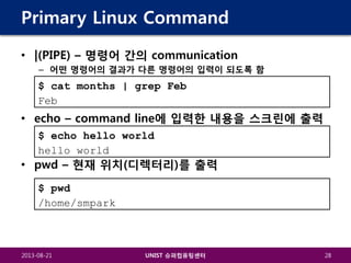 Primary Linux Command
• |(PIPE) – 명령어 간의 communication
– 어떤 명령어의 결과가 다른 명령어의 입력이 되도록 함

$ cat months | grep Feb
Feb

• echo – command line에 입력한 내용을 스크린에 출력
$ echo hello world
hello world

• pwd – 현재 위치(디렉터리)를 출력
$ pwd
/home/smpark

2013-08-21

UNIST 슈퍼컴퓨팅센터

28

 