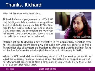 Thanks, Richard
*Richard Stallman announces GNU.
Richard Stallman, a programmer at MIT’s Artif
icial Intelligence Lab, experienced a significan
t shift in attitudes during the late 1970s. Whe
reas the MIT hacker culture was one of sharin
g and openness, the commercial software wo
rld moved towards secrecy and access to sou
rce code became ever more restricted.

Richard Stallman

Stallman set out to develop a free alternative to the popular Unix operating syste
m. This operating system called GNU (for Gnu's Not Unix) was going to be free o
f charge but also allow users the freedom to change and share it. Stallman found
ed the Free Software Foundation (FSF) based on this philosophy in 1985.
While the GNU work did not immediately result in a full operating system, it pro
vided the necessary tools for creating Linux. The software developed as part of t
he GNU project continues to form a large part of Linux, which is why the FSF ask
s for it to be called GNU/Linux.
2013-08-21

UNIST 슈퍼컴퓨팅센터

3

 